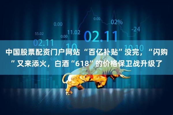 中国股票配资门户网站 “百亿补贴”没完，“闪购”又来添火，白酒“618”的价格保卫战升级了