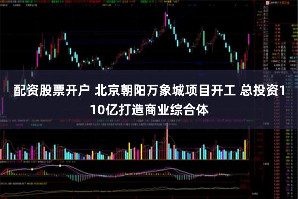 配资股票开户 北京朝阳万象城项目开工 总投资110亿打造商业综合体