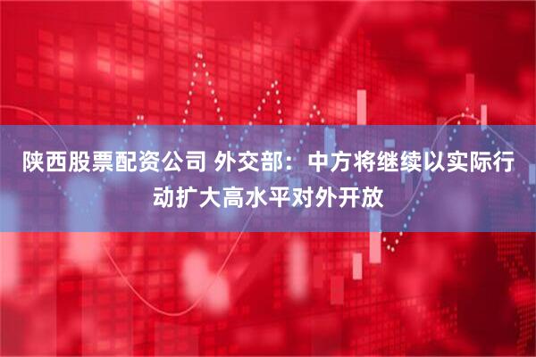 陕西股票配资公司 外交部：中方将继续以实际行动扩大高水平对外开放